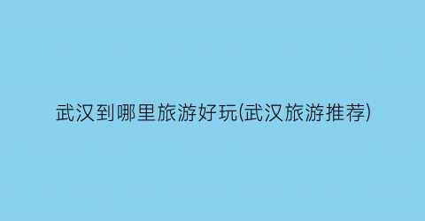 武汉到哪里旅游好玩(武汉旅游推荐)