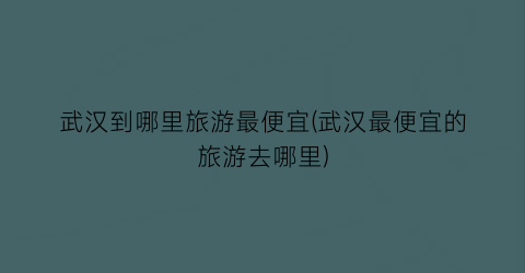 武汉到哪里旅游最便宜(武汉最便宜的旅游去哪里)