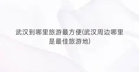 武汉到哪里旅游最方便(武汉周边哪里是最佳旅游地)