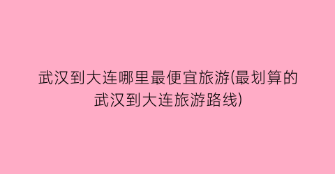 武汉到大连哪里最便宜旅游(最划算的武汉到大连旅游路线)