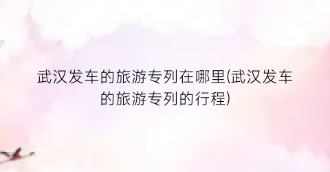 武汉发车的旅游专列在哪里(武汉发车的旅游专列的行程)