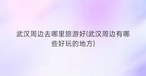 武汉周边去哪里旅游好(武汉周边有哪些好玩的地方)