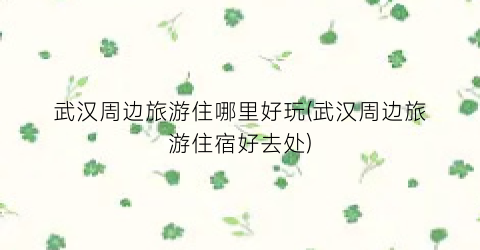 武汉周边旅游住哪里好玩(武汉周边旅游住宿好去处)