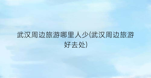武汉周边旅游哪里人少(武汉周边旅游好去处)