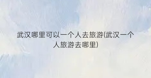 武汉哪里可以一个人去旅游(武汉一个人旅游去哪里)