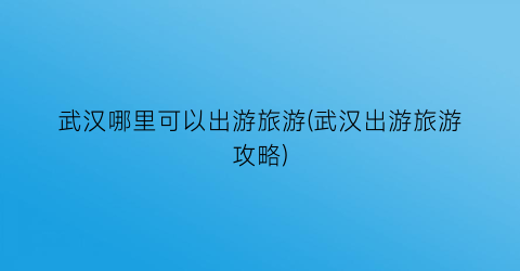 武汉哪里可以出游旅游(武汉出游旅游攻略)