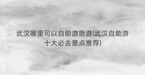 武汉哪里可以自助游旅游(武汉自助游十大必去景点推荐)