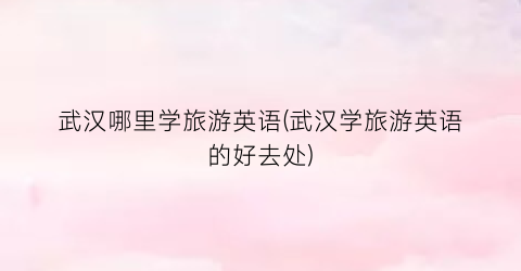 武汉哪里学旅游英语(武汉学旅游英语的好去处)
