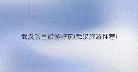 武汉哪里旅游好玩(武汉旅游推荐)