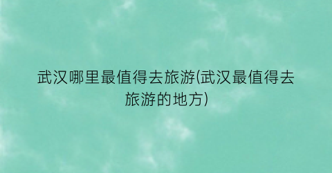 武汉哪里最值得去旅游(武汉最值得去旅游的地方)