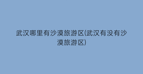 武汉哪里有沙漠旅游区(武汉有没有沙漠旅游区)