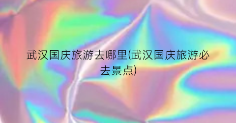 武汉国庆旅游去哪里(武汉国庆旅游必去景点)