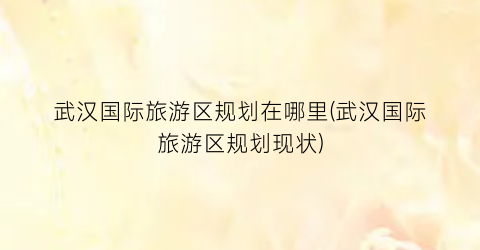 武汉国际旅游区规划在哪里(武汉国际旅游区规划现状)