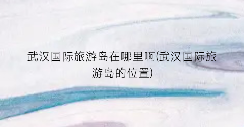 武汉国际旅游岛在哪里啊(武汉国际旅游岛的位置)
