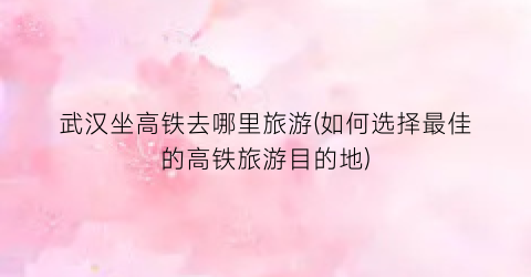 武汉坐高铁去哪里旅游(如何选择最佳的高铁旅游目的地)
