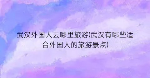 武汉外国人去哪里旅游(武汉有哪些适合外国人的旅游景点)