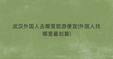 武汉外国人去哪里旅游便宜(外国人找哪里最划算)