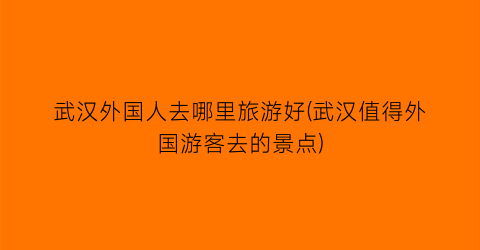 武汉外国人去哪里旅游好(武汉值得外国游客去的景点)
