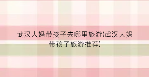武汉大妈带孩子去哪里旅游(武汉大妈带孩子旅游推荐)