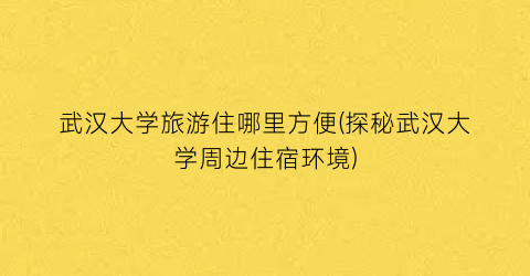 武汉大学旅游住哪里方便(探秘武汉大学周边住宿环境)