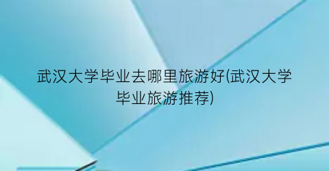 武汉大学毕业去哪里旅游好(武汉大学毕业旅游推荐)