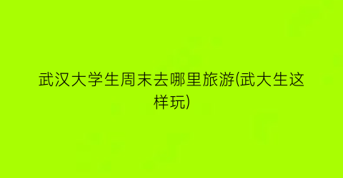 武汉大学生周末去哪里旅游(武大生这样玩)