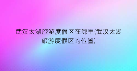 武汉太湖旅游度假区在哪里(武汉太湖旅游度假区的位置)