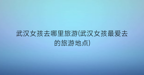武汉女孩去哪里旅游(武汉女孩最爱去的旅游地点)