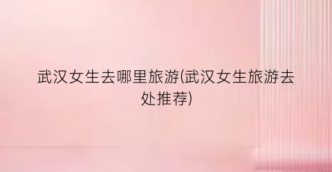 武汉女生去哪里旅游(武汉女生旅游去处推荐)