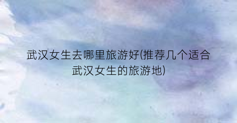 武汉女生去哪里旅游好(推荐几个适合武汉女生的旅游地)
