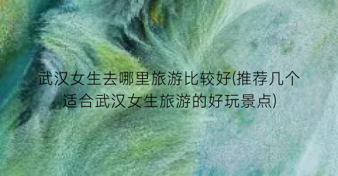 武汉女生去哪里旅游比较好(推荐几个适合武汉女生旅游的好玩景点)