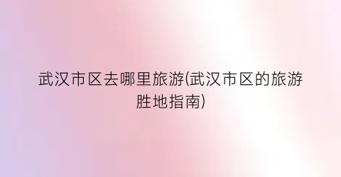 武汉市区去哪里旅游(武汉市区的旅游胜地指南)