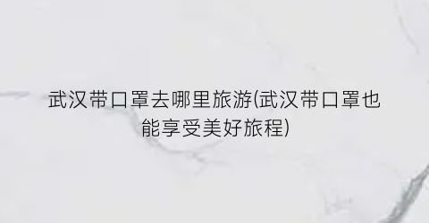 武汉带口罩去哪里旅游(武汉带口罩也能享受美好旅程)