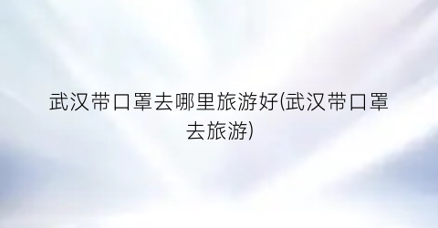 武汉带口罩去哪里旅游好(武汉带口罩去旅游)