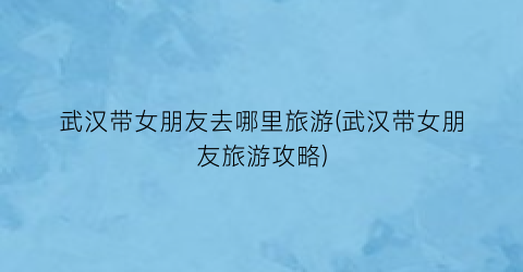 武汉带女朋友去哪里旅游(武汉带女朋友旅游攻略)