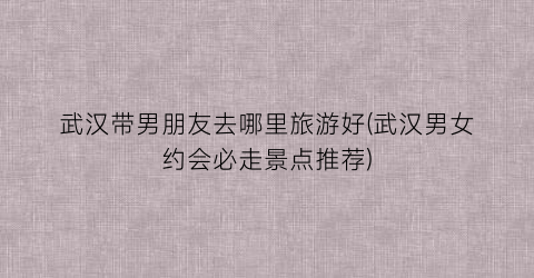 武汉带男朋友去哪里旅游好(武汉男女约会必走景点推荐)