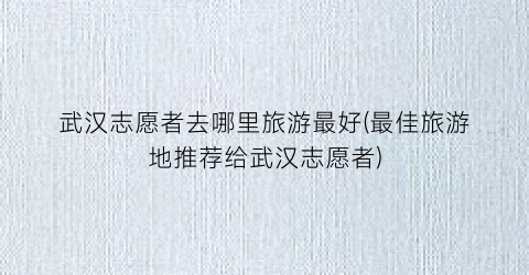 武汉志愿者去哪里旅游最好(最佳旅游地推荐给武汉志愿者)
