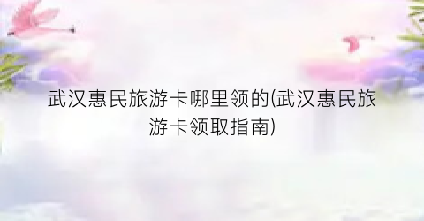 武汉惠民旅游卡哪里领的(武汉惠民旅游卡领取指南)