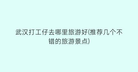 武汉打工仔去哪里旅游好(推荐几个不错的旅游景点)
