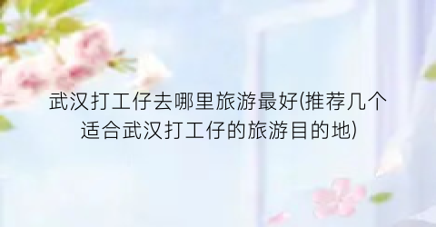 武汉打工仔去哪里旅游最好(推荐几个适合武汉打工仔的旅游目的地)