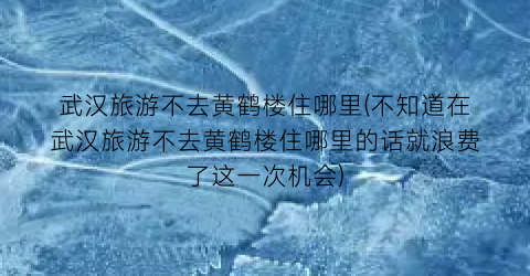 武汉旅游不去黄鹤楼住哪里(不知道在武汉旅游不去黄鹤楼住哪里的话就浪费了这一次机会)