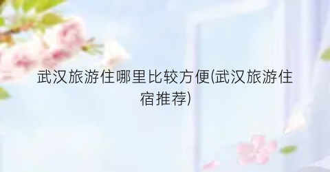 武汉旅游住哪里比较方便(武汉旅游住宿推荐)