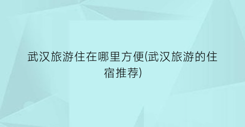 武汉旅游住在哪里方便(武汉旅游的住宿推荐)