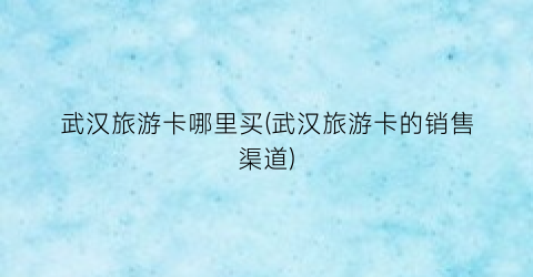 武汉旅游卡哪里买(武汉旅游卡的销售渠道)