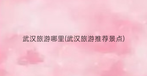 武汉旅游哪里(武汉旅游推荐景点)
