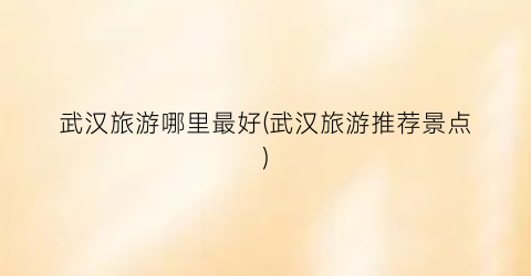武汉旅游哪里最好(武汉旅游推荐景点)