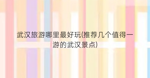 武汉旅游哪里最好玩(推荐几个值得一游的武汉景点)