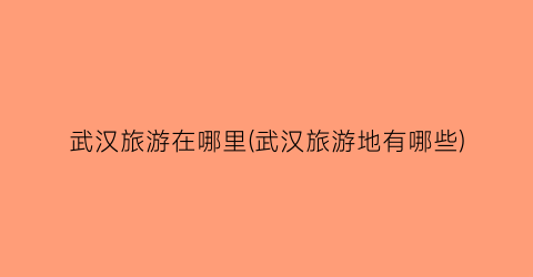 武汉旅游在哪里(武汉旅游地有哪些)