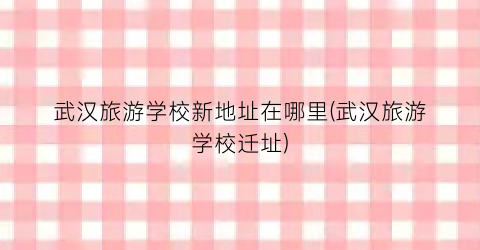 武汉旅游学校新地址在哪里(武汉旅游学校迁址)