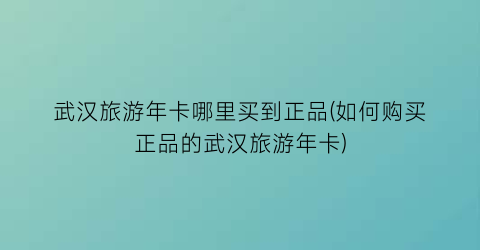 武汉旅游年卡哪里买到正品(如何购买正品的武汉旅游年卡)